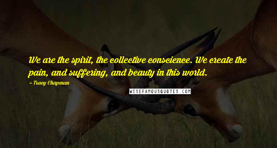 Tracy Chapman Quotes: We are the spirit, the collective conscience. We create the pain, and suffering, and beauty in this world.