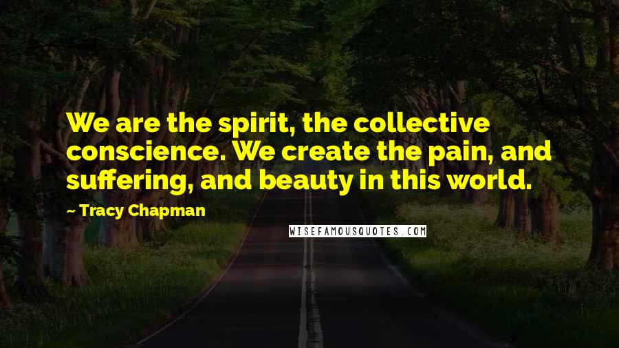 Tracy Chapman Quotes: We are the spirit, the collective conscience. We create the pain, and suffering, and beauty in this world.