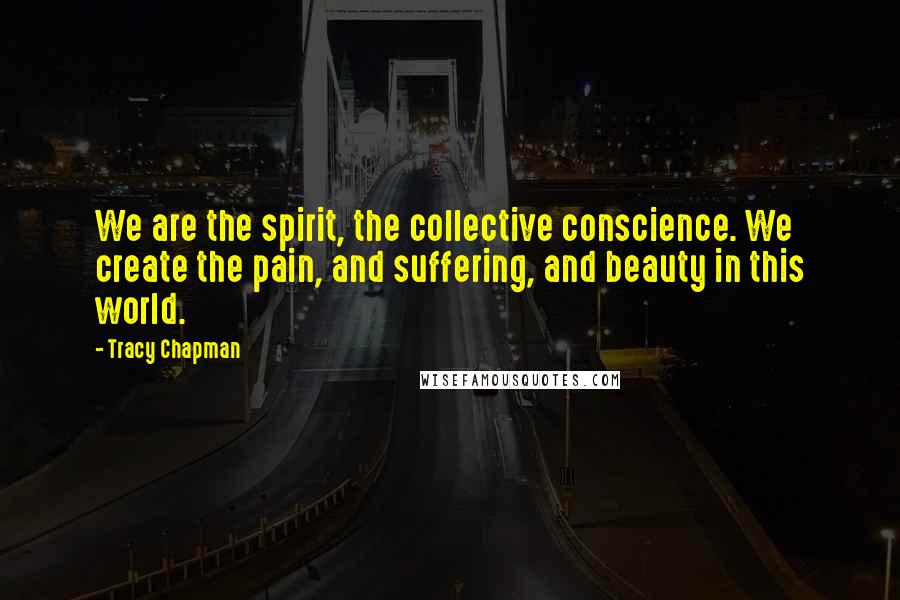 Tracy Chapman Quotes: We are the spirit, the collective conscience. We create the pain, and suffering, and beauty in this world.