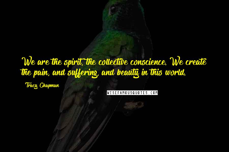 Tracy Chapman Quotes: We are the spirit, the collective conscience. We create the pain, and suffering, and beauty in this world.