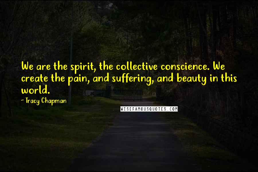 Tracy Chapman Quotes: We are the spirit, the collective conscience. We create the pain, and suffering, and beauty in this world.
