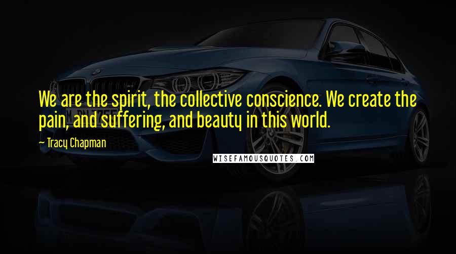 Tracy Chapman Quotes: We are the spirit, the collective conscience. We create the pain, and suffering, and beauty in this world.