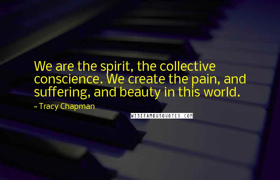 Tracy Chapman Quotes: We are the spirit, the collective conscience. We create the pain, and suffering, and beauty in this world.