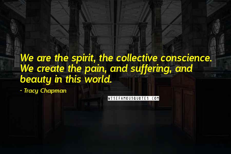 Tracy Chapman Quotes: We are the spirit, the collective conscience. We create the pain, and suffering, and beauty in this world.