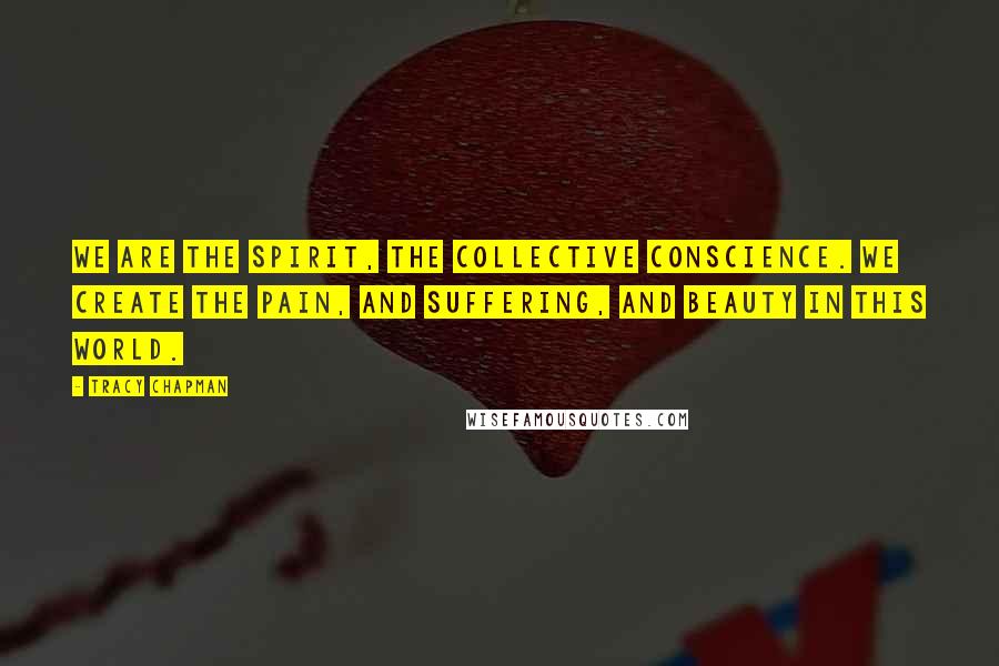 Tracy Chapman Quotes: We are the spirit, the collective conscience. We create the pain, and suffering, and beauty in this world.