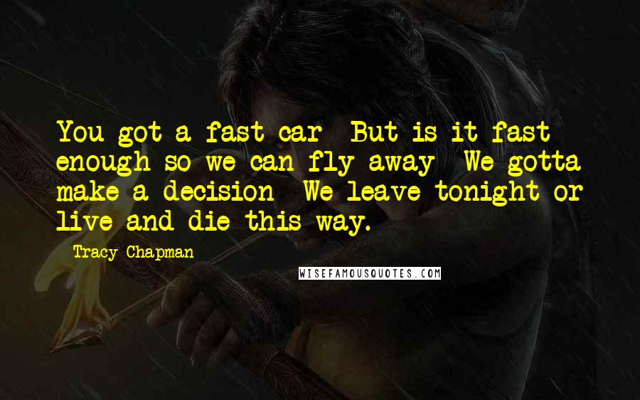 Tracy Chapman Quotes: You got a fast car  But is it fast enough so we can fly away  We gotta make a decision  We leave tonight or live and die this way.