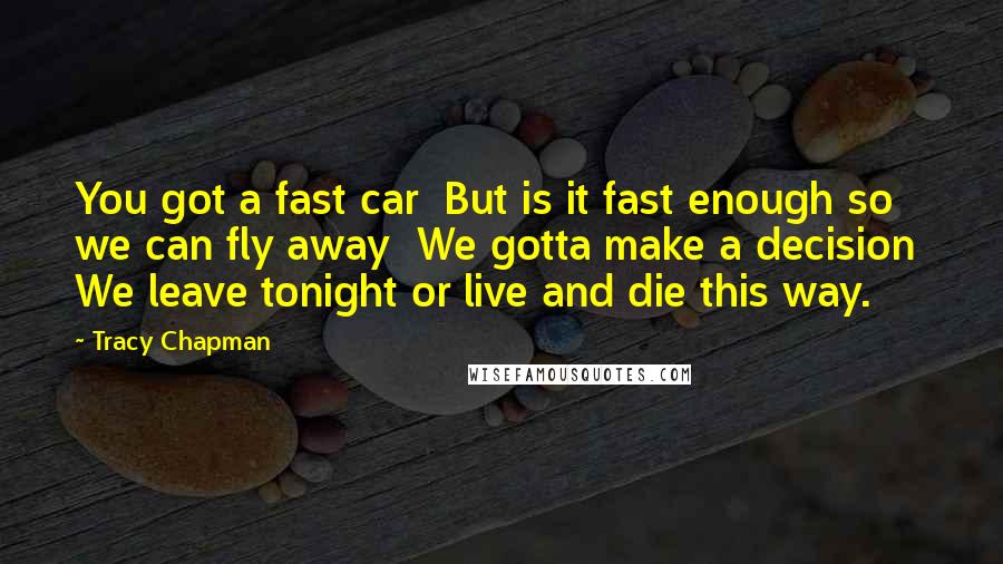 Tracy Chapman Quotes: You got a fast car  But is it fast enough so we can fly away  We gotta make a decision  We leave tonight or live and die this way.