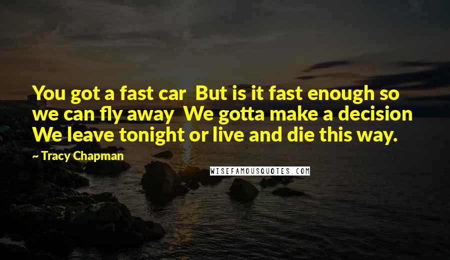 Tracy Chapman Quotes: You got a fast car  But is it fast enough so we can fly away  We gotta make a decision  We leave tonight or live and die this way.