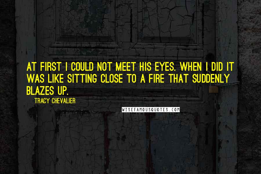 Tracy Chevalier Quotes: At first I could not meet his eyes. When I did it was like sitting close to a fire that suddenly blazes up.