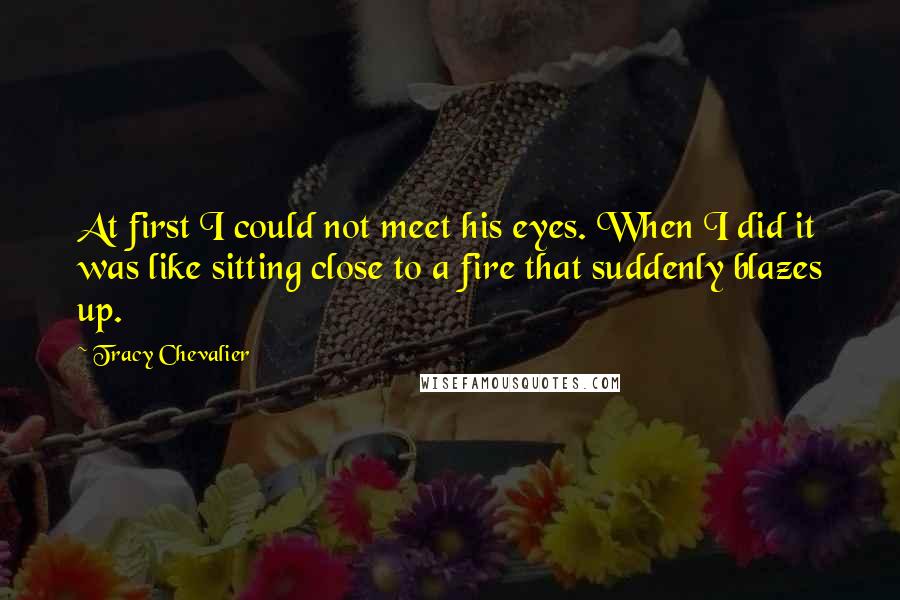 Tracy Chevalier Quotes: At first I could not meet his eyes. When I did it was like sitting close to a fire that suddenly blazes up.