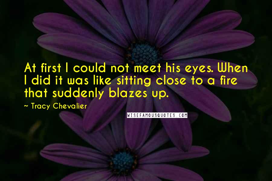 Tracy Chevalier Quotes: At first I could not meet his eyes. When I did it was like sitting close to a fire that suddenly blazes up.