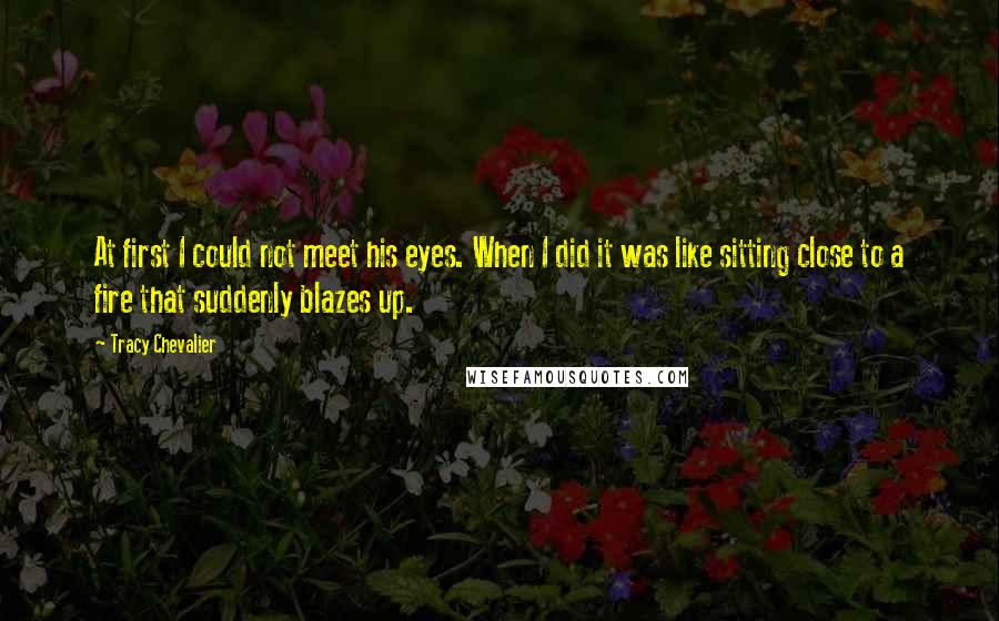 Tracy Chevalier Quotes: At first I could not meet his eyes. When I did it was like sitting close to a fire that suddenly blazes up.