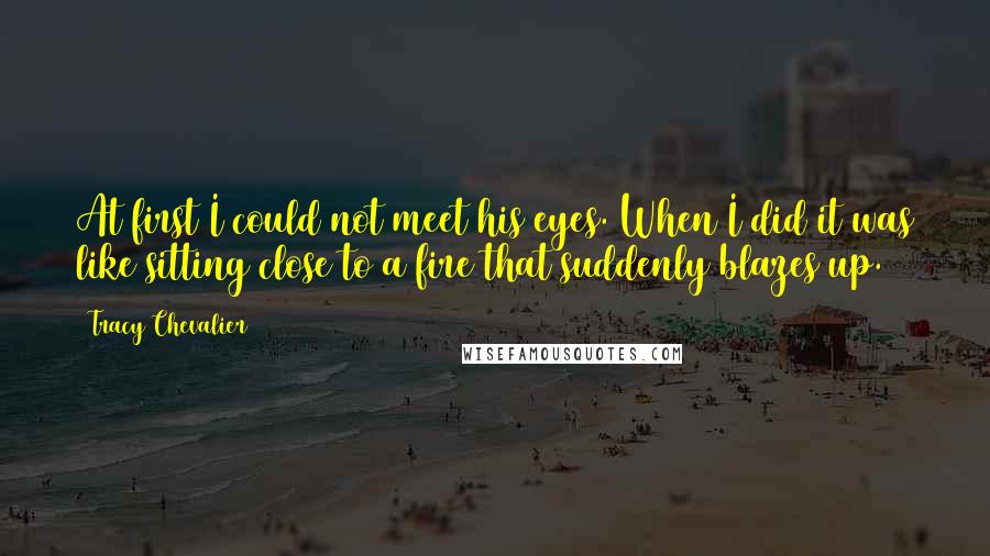 Tracy Chevalier Quotes: At first I could not meet his eyes. When I did it was like sitting close to a fire that suddenly blazes up.