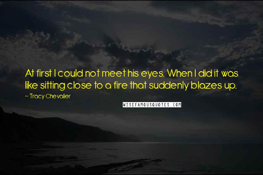 Tracy Chevalier Quotes: At first I could not meet his eyes. When I did it was like sitting close to a fire that suddenly blazes up.