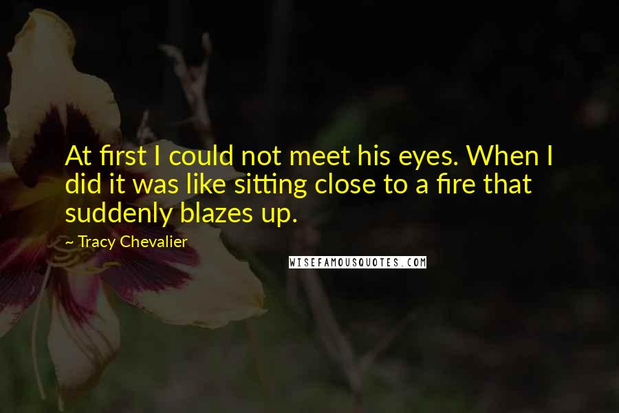 Tracy Chevalier Quotes: At first I could not meet his eyes. When I did it was like sitting close to a fire that suddenly blazes up.