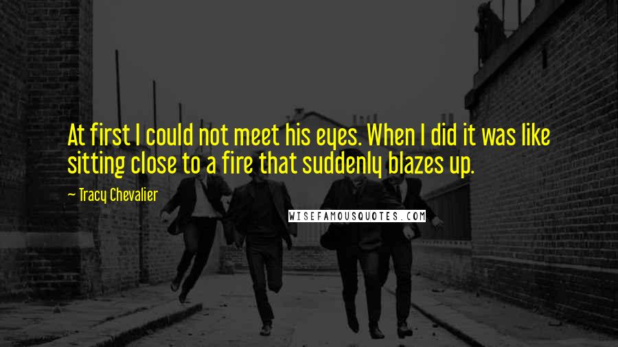 Tracy Chevalier Quotes: At first I could not meet his eyes. When I did it was like sitting close to a fire that suddenly blazes up.