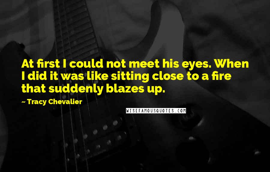 Tracy Chevalier Quotes: At first I could not meet his eyes. When I did it was like sitting close to a fire that suddenly blazes up.