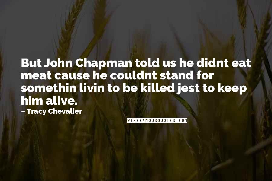 Tracy Chevalier Quotes: But John Chapman told us he didnt eat meat cause he couldnt stand for somethin livin to be killed jest to keep him alive.