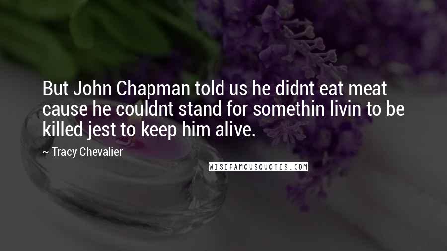 Tracy Chevalier Quotes: But John Chapman told us he didnt eat meat cause he couldnt stand for somethin livin to be killed jest to keep him alive.