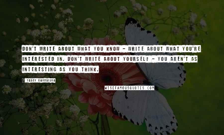 Tracy Chevalier Quotes: Don't write about what you know - write about what you're interested in. Don't write about yourself - you aren't as interesting as you think.