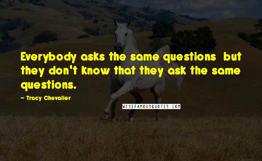 Tracy Chevalier Quotes: Everybody asks the same questions but they don't know that they ask the same questions.