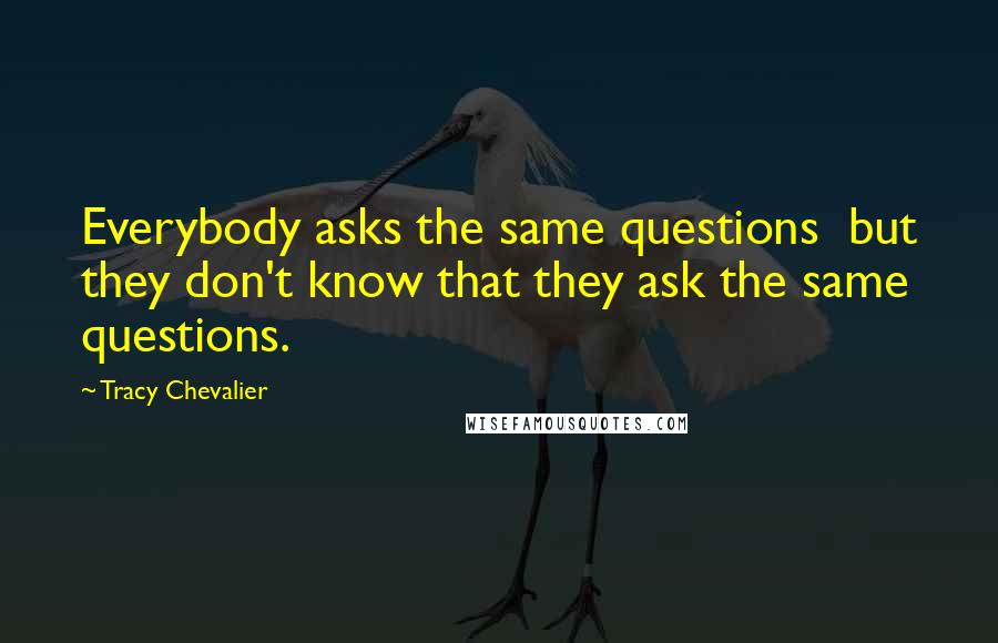 Tracy Chevalier Quotes: Everybody asks the same questions  but they don't know that they ask the same questions.