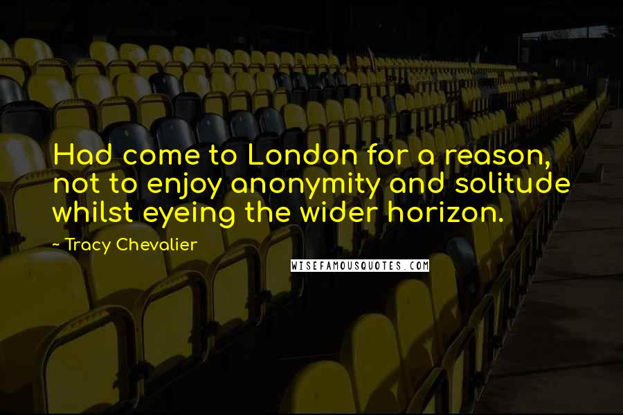 Tracy Chevalier Quotes: Had come to London for a reason, not to enjoy anonymity and solitude whilst eyeing the wider horizon.