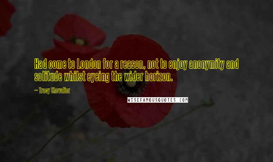 Tracy Chevalier Quotes: Had come to London for a reason, not to enjoy anonymity and solitude whilst eyeing the wider horizon.