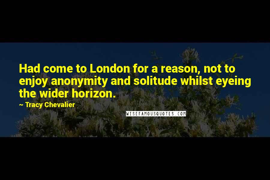 Tracy Chevalier Quotes: Had come to London for a reason, not to enjoy anonymity and solitude whilst eyeing the wider horizon.