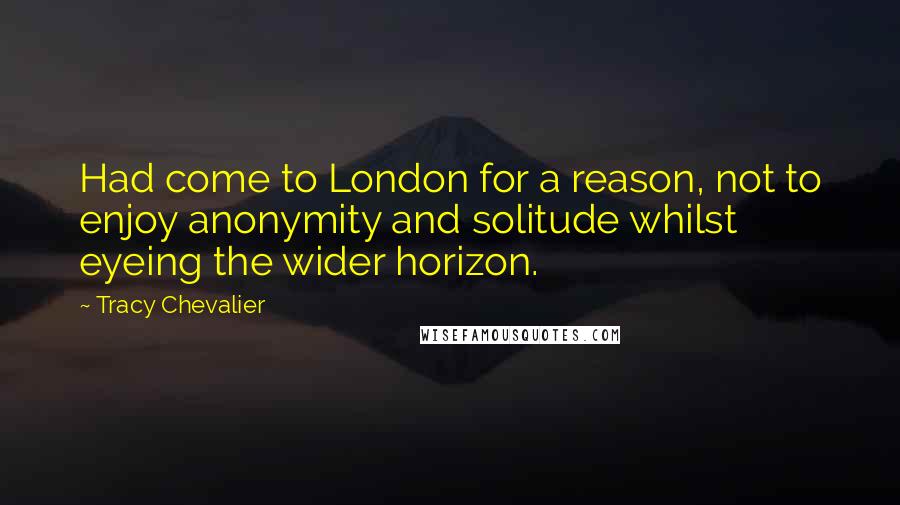 Tracy Chevalier Quotes: Had come to London for a reason, not to enjoy anonymity and solitude whilst eyeing the wider horizon.
