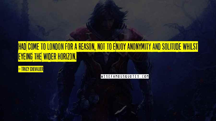 Tracy Chevalier Quotes: Had come to London for a reason, not to enjoy anonymity and solitude whilst eyeing the wider horizon.