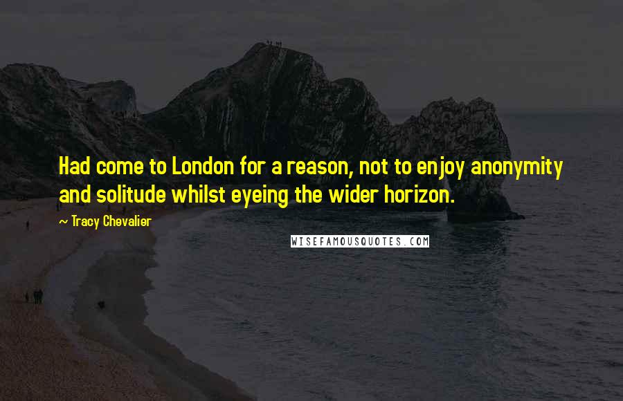 Tracy Chevalier Quotes: Had come to London for a reason, not to enjoy anonymity and solitude whilst eyeing the wider horizon.