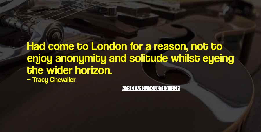 Tracy Chevalier Quotes: Had come to London for a reason, not to enjoy anonymity and solitude whilst eyeing the wider horizon.
