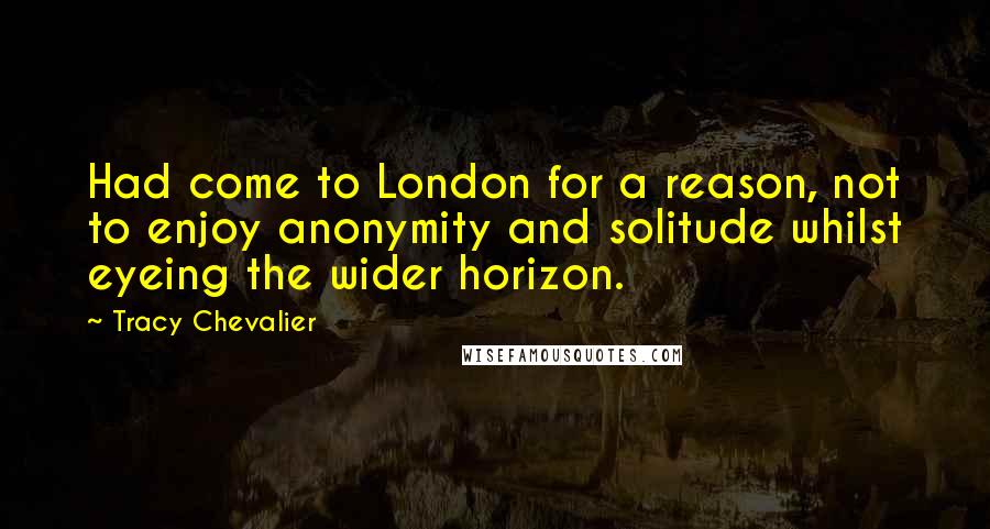 Tracy Chevalier Quotes: Had come to London for a reason, not to enjoy anonymity and solitude whilst eyeing the wider horizon.
