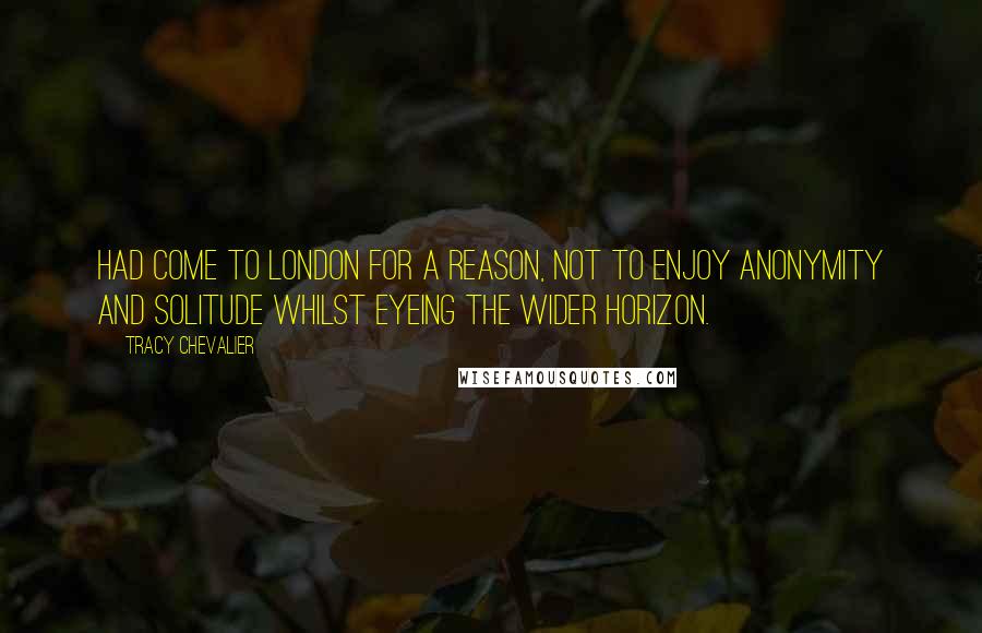 Tracy Chevalier Quotes: Had come to London for a reason, not to enjoy anonymity and solitude whilst eyeing the wider horizon.