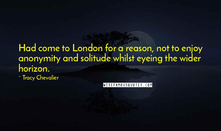 Tracy Chevalier Quotes: Had come to London for a reason, not to enjoy anonymity and solitude whilst eyeing the wider horizon.