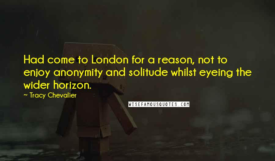 Tracy Chevalier Quotes: Had come to London for a reason, not to enjoy anonymity and solitude whilst eyeing the wider horizon.