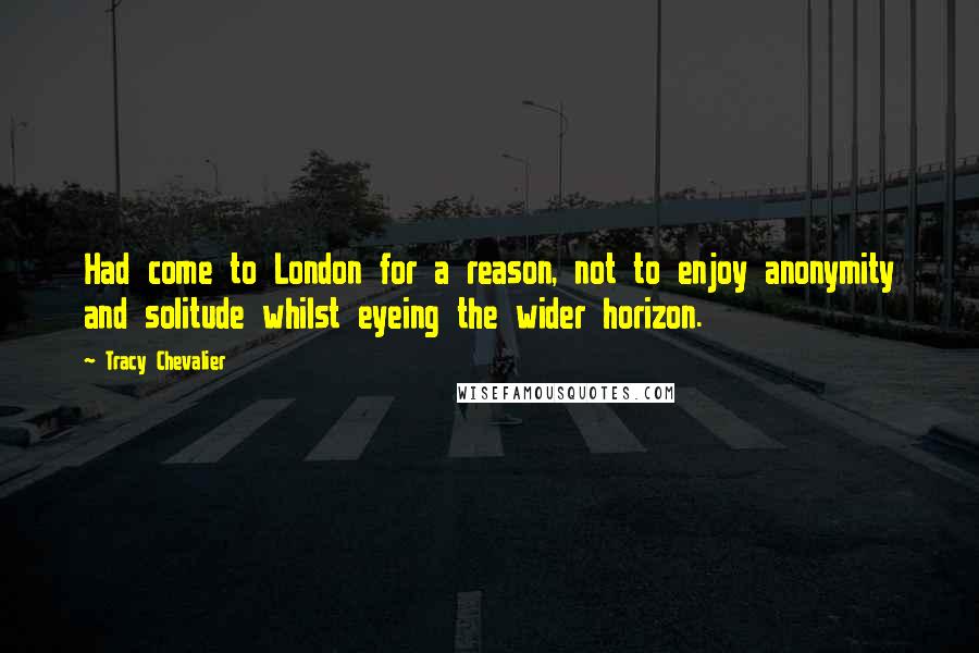 Tracy Chevalier Quotes: Had come to London for a reason, not to enjoy anonymity and solitude whilst eyeing the wider horizon.