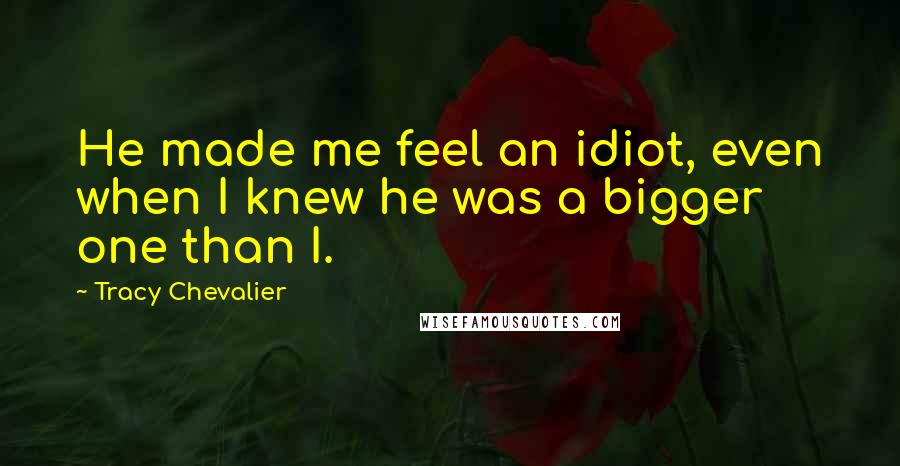 Tracy Chevalier Quotes: He made me feel an idiot, even when I knew he was a bigger one than I.
