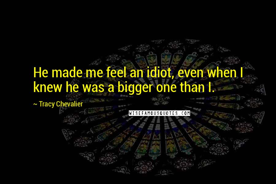 Tracy Chevalier Quotes: He made me feel an idiot, even when I knew he was a bigger one than I.