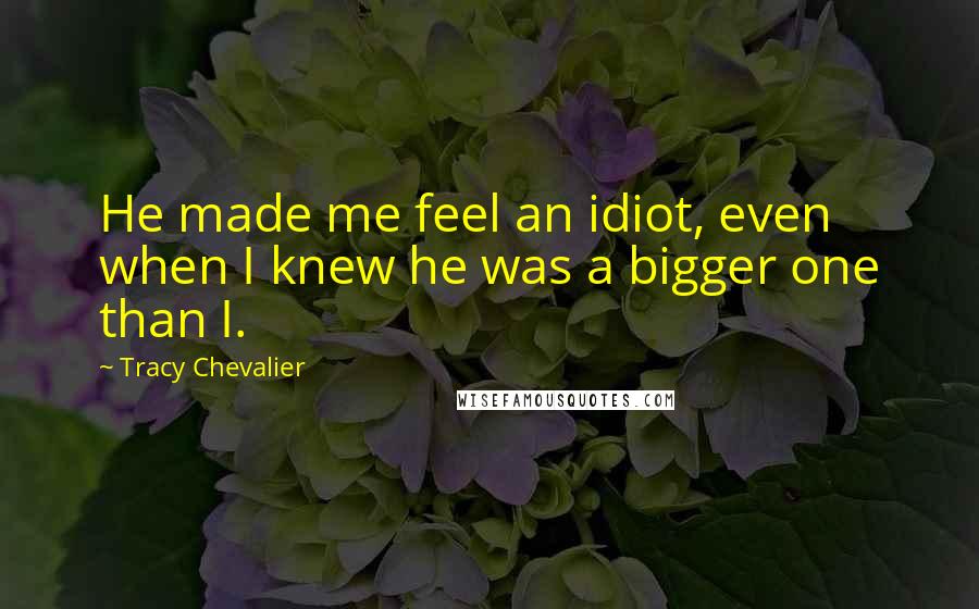 Tracy Chevalier Quotes: He made me feel an idiot, even when I knew he was a bigger one than I.