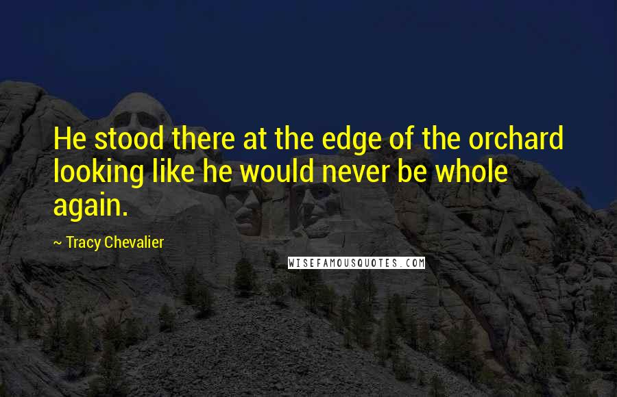 Tracy Chevalier Quotes: He stood there at the edge of the orchard looking like he would never be whole again.
