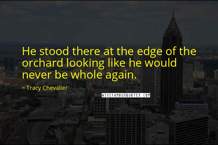 Tracy Chevalier Quotes: He stood there at the edge of the orchard looking like he would never be whole again.