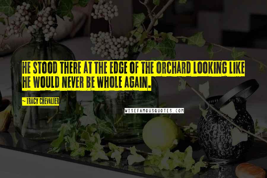 Tracy Chevalier Quotes: He stood there at the edge of the orchard looking like he would never be whole again.