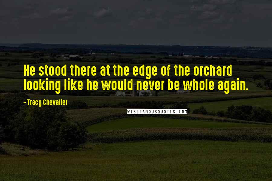 Tracy Chevalier Quotes: He stood there at the edge of the orchard looking like he would never be whole again.