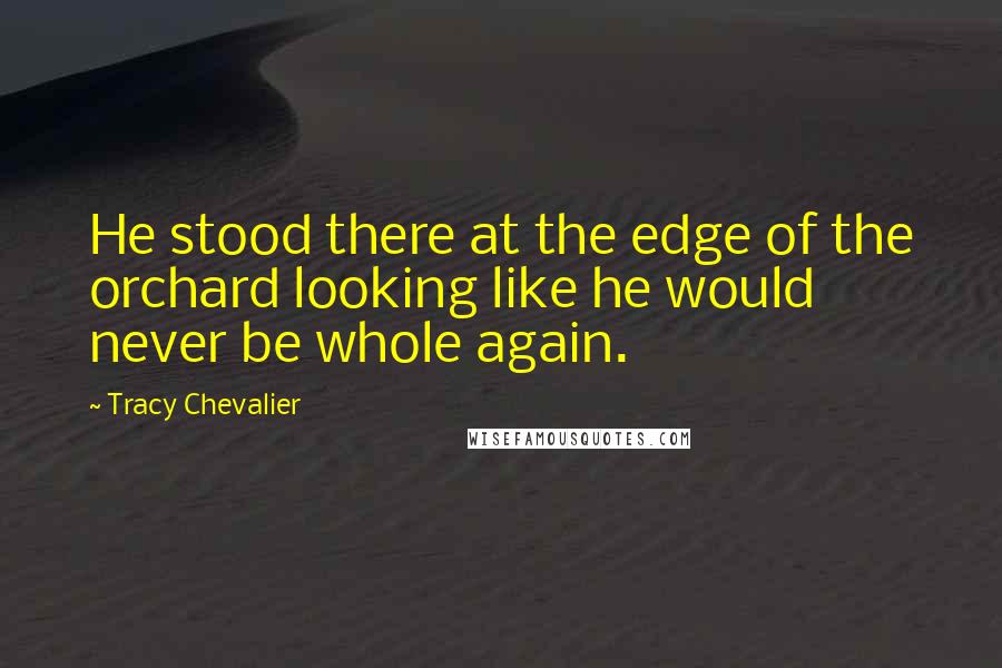 Tracy Chevalier Quotes: He stood there at the edge of the orchard looking like he would never be whole again.