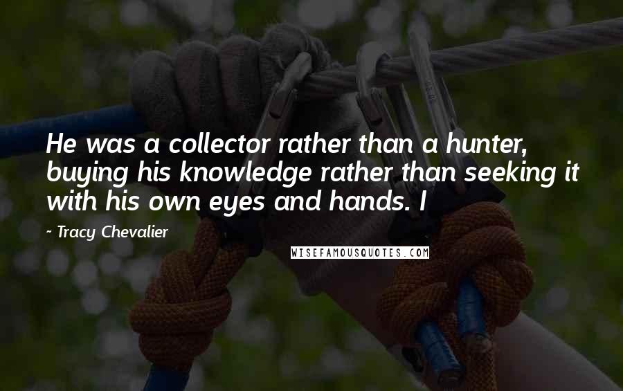 Tracy Chevalier Quotes: He was a collector rather than a hunter, buying his knowledge rather than seeking it with his own eyes and hands. I