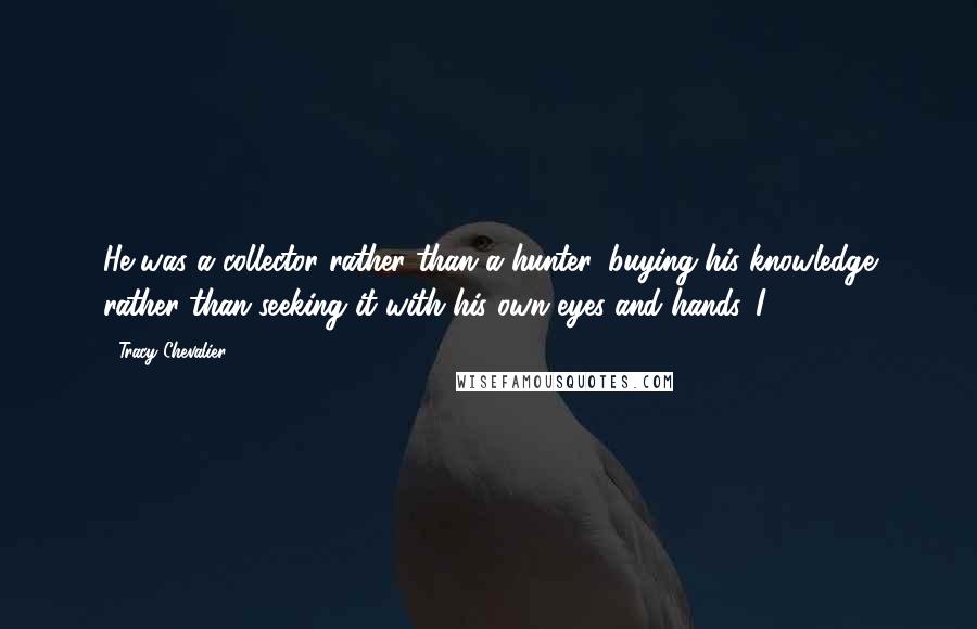 Tracy Chevalier Quotes: He was a collector rather than a hunter, buying his knowledge rather than seeking it with his own eyes and hands. I