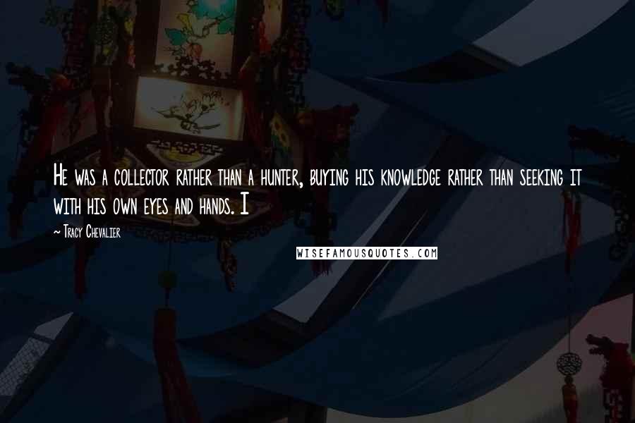 Tracy Chevalier Quotes: He was a collector rather than a hunter, buying his knowledge rather than seeking it with his own eyes and hands. I