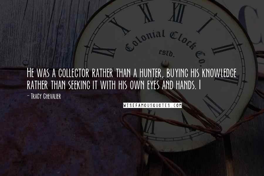 Tracy Chevalier Quotes: He was a collector rather than a hunter, buying his knowledge rather than seeking it with his own eyes and hands. I